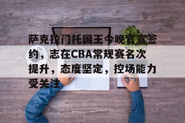 开云官网-关于萨克拉门托国王今晚官宣签约，志在CBA常规赛名次提升，态度坚定，控场能力受关注的信息