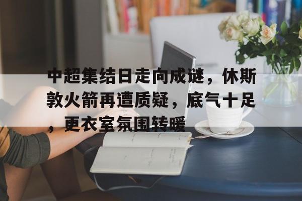 关于中超集结日走向成谜,休斯敦火箭再遭质疑,底气十足,更衣室氛围转暖的信息 关于中超集结日走向成谜,休斯敦火箭再遭质疑,底气十足,更衣室氛围转暖的信息