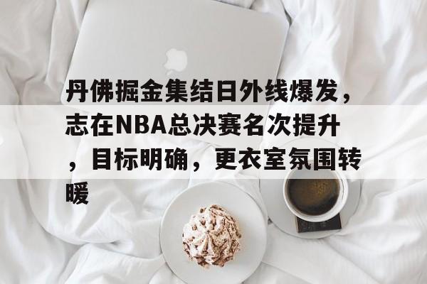 关于丹佛掘金集结日外线爆发，志在NBA总决赛名次提升，目标明确，更衣室氛围转暖的信息
