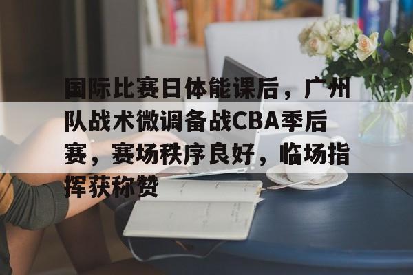 真人娱乐-国际比赛日体能课后，广州队战术微调备战CBA季后赛，赛场秩序良好，临场指挥获称赞的简单介绍