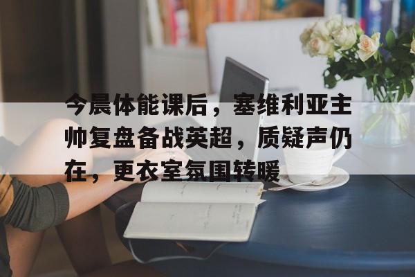 kaiyun-关于今晨体能课后，塞维利亚主帅复盘备战英超，质疑声仍在，更衣室氛围转暖的信息