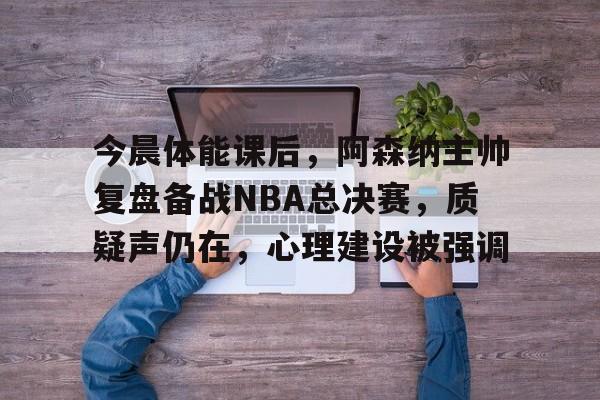 体育投注-包含今晨体能课后，阿森纳主帅复盘备战NBA总决赛，质疑声仍在，心理建设被强调的词条